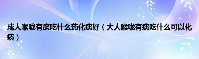 成人喉咙有痰吃什么药化痰好（大人喉咙有痰吃什么可以化痰）