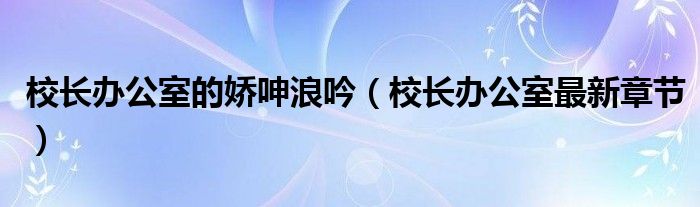 校长办公室的娇呻浪吟（校长办公室最新章节）