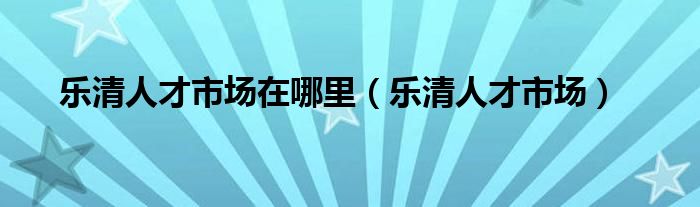 乐清人才市场在哪里（乐清人才市场）