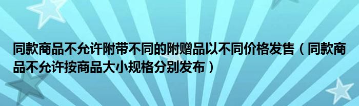 同款商品不允许附带不同的附赠品以不同价格发售（同款商品不允许按商品大小规格分别发布）