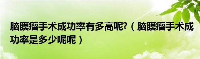 脑膜瘤手术成功率有多高呢?（脑膜瘤手术成功率是多少呢呢）