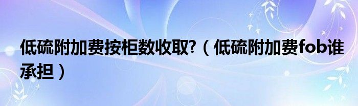 低硫附加费按柜数收取?（低硫附加费fob谁承担）