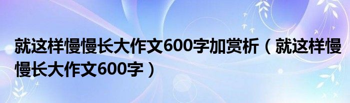 就这样慢慢长大作文600字加赏析（就这样慢慢长大作文600字）