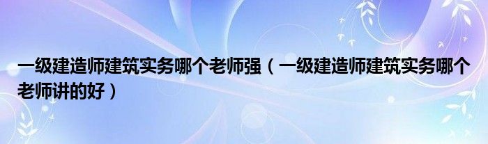 一级建造师建筑实务哪个老师强（一级建造师建筑实务哪个老师讲的好）