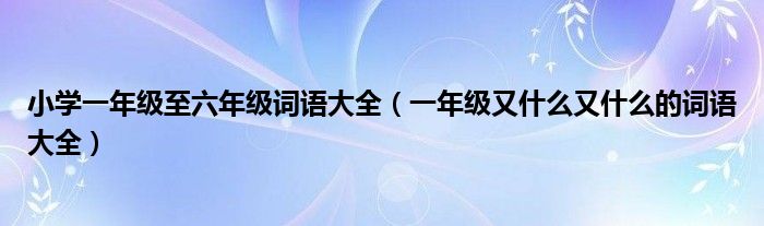 小学一年级至六年级词语大全（一年级又什么又什么的词语大全）