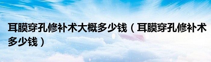 耳膜穿孔修补术大概多少钱（耳膜穿孔修补术多少钱）