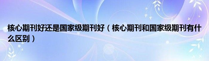 核心期刊好还是国家级期刊好（核心期刊和国家级期刊有什么区别）