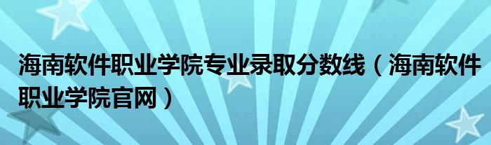 海南软件职业学院专业录取分数线（海南软件职业学院官网）