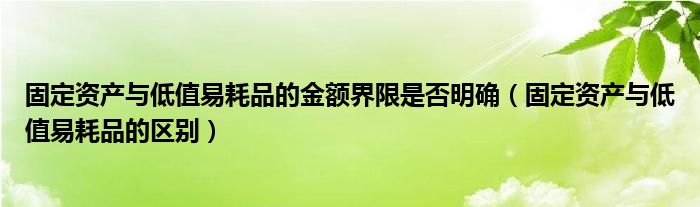 固定资产与低值易耗品的金额界限是否明确（固定资产与低值易耗品的区别）