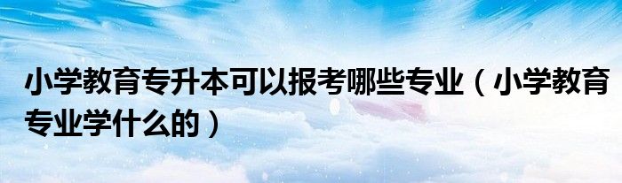 小学教育专升本可以报考哪些专业（小学教育专业学什么的）