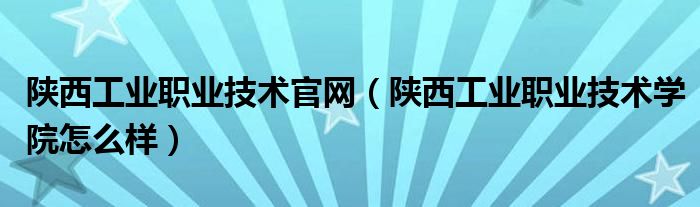 陕西工业职业技术官网（陕西工业职业技术学院怎么样）