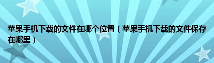 苹果手机下载的文件在哪个位置（苹果手机下载的文件保存在哪里）