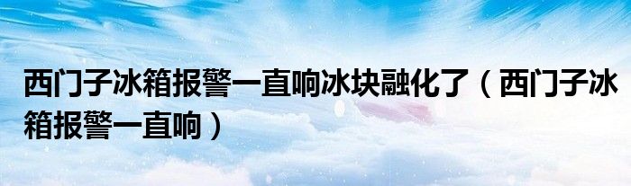 西门子冰箱报警一直响冰块融化了（西门子冰箱报警一直响）