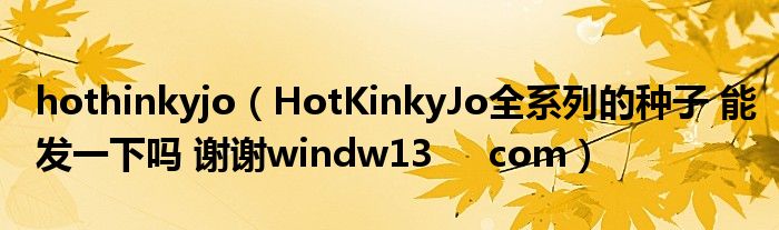 hothinkyjo（HotKinkyJo全系列的种子 能发一下吗 谢谢windw13     com）