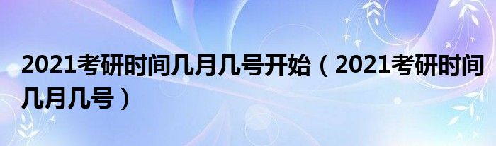 2021考研时间几月几号开始（2021考研时间几月几号）