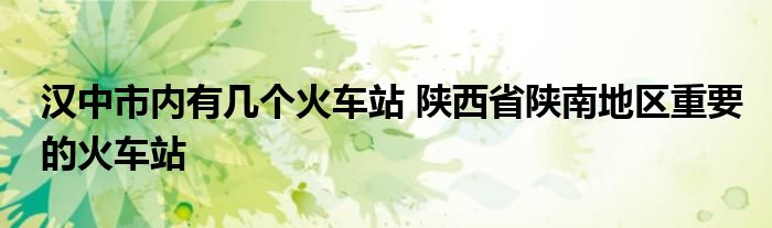 汉中市内有几个火车站 陕西省陕南地区重要的火车站