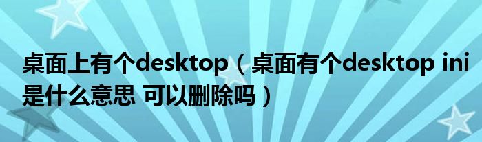 桌面上有个desktop（桌面有个desktop ini是什么意思 可以删除吗）