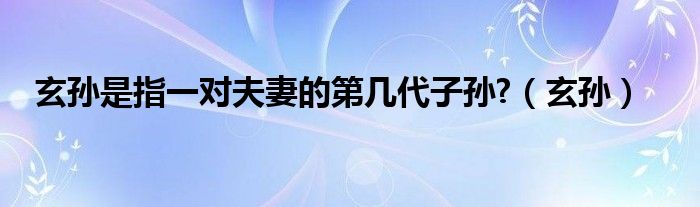 玄孙是指一对夫妻的第几代子孙?（玄孙）