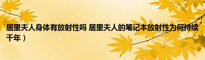 居里夫人身体有放射性吗 居里夫人的笔记本放射性为何持续千年）