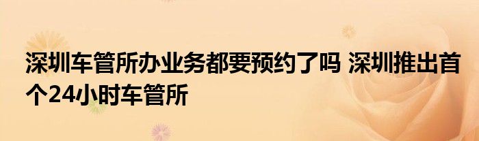 深圳车管所办业务都要预约了吗 深圳推出首个24小时车管所