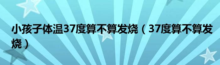 小孩子体温37度算不算发烧（37度算不算发烧）