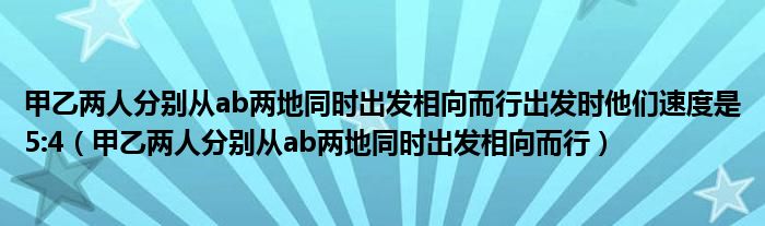 甲乙两人分别从ab两地同时出发相向而行出发时他们速度是5:4（甲乙两人分别从ab两地同时出发相向而行）