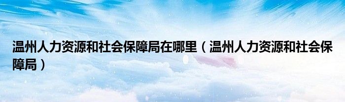 温州人力资源和社会保障局在哪里（温州人力资源和社会保障局）