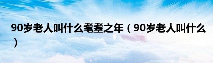 90岁老人叫什么耄耋之年（90岁老人叫什么）