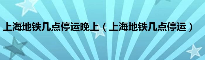 上海地铁几点停运晚上（上海地铁几点停运）