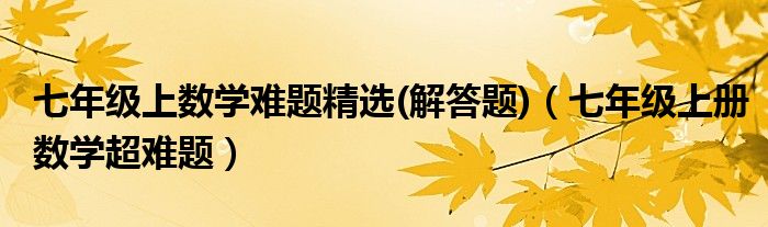 七年级上数学难题精选(解答题)（七年级上册数学超难题）