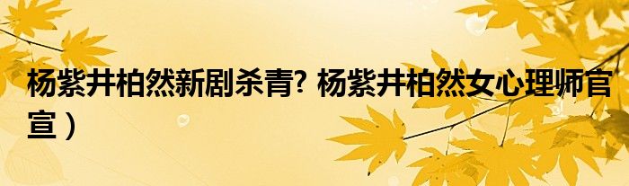 杨紫井柏然新剧杀青? 杨紫井柏然女心理师官宣）