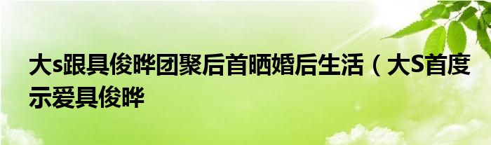 大s跟具俊晔团聚后首晒婚后生活（大S首度示爱具俊晔