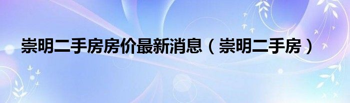 崇明二手房房价最新消息（崇明二手房）