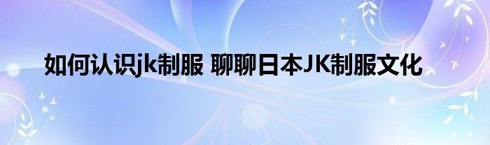 如何认识jk制服 聊聊日本JK制服文化