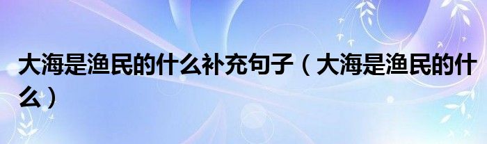 大海是渔民的什么补充句子（大海是渔民的什么）