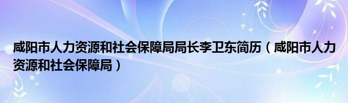 咸阳市人力资源和社会保障局局长李卫东简历（咸阳市人力资源和社会保障局）