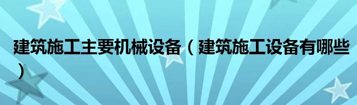 建筑施工主要机械设备（建筑施工设备有哪些）