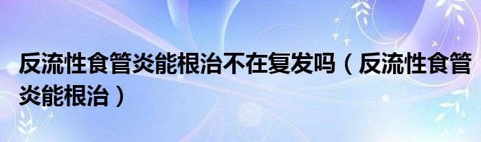 反流性食管炎能根治不在复发吗（反流性食管炎能根治）