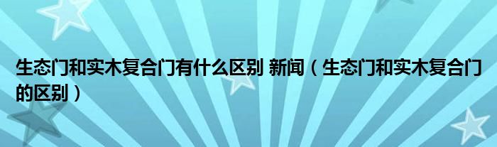 生态门和实木复合门有什么区别 新闻（生态门和实木复合门的区别）