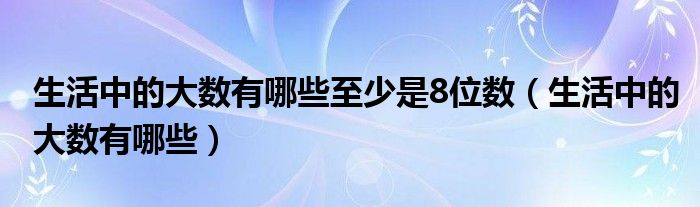 生活中的大数有哪些至少是8位数（生活中的大数有哪些）