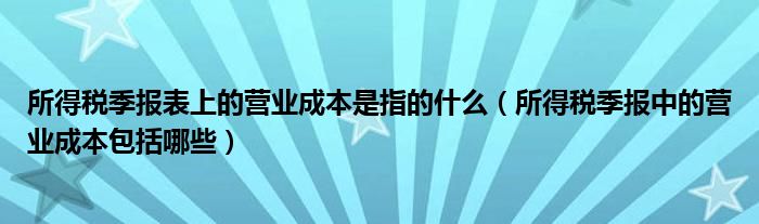 所得税季报表上的营业成本是指的什么（所得税季报中的营业成本包括哪些）