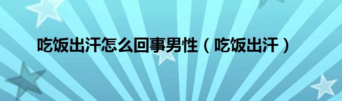 吃饭出汗怎么回事男性（吃饭出汗）