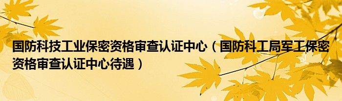 国防科技工业保密资格审查认证中心（国防科工局军工保密资格审查认证中心待遇）