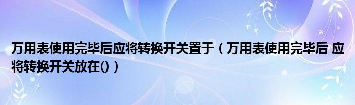 万用表使用完毕后应将转换开关置于（万用表使用完毕后 应将转换开关放在()）