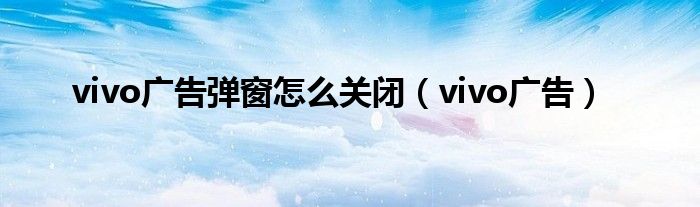 vivo广告弹窗怎么关闭（vivo广告）