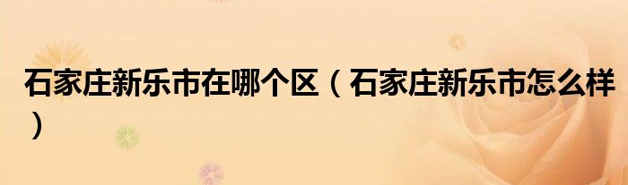 石家庄新乐市在哪个区（石家庄新乐市怎么样）