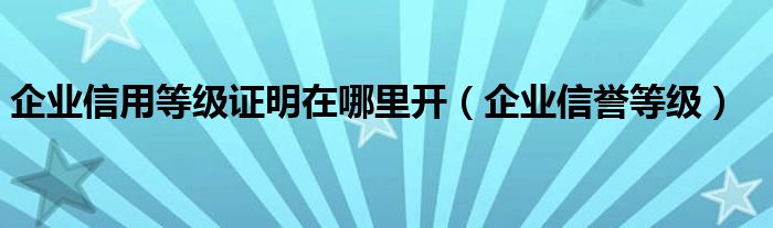 企业信用等级证明在哪里开（企业信誉等级）