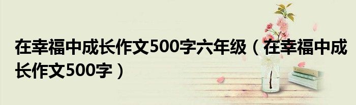 在幸福中成长作文500字六年级（在幸福中成长作文500字）