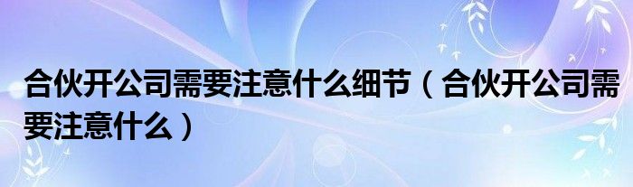 合伙开公司需要注意什么细节（合伙开公司需要注意什么）