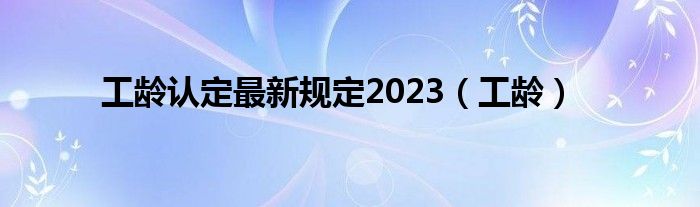 工龄认定最新规定2023（工龄）